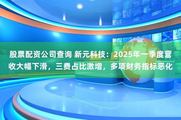 股票配资公司查询 新元科技：2025年一季度营收大幅下滑，三费占比激增，多项财务指标恶化