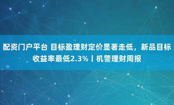 配资门户平台 目标盈理财定价显著走低，新品目标收益率最低2.3%丨机警理财周报