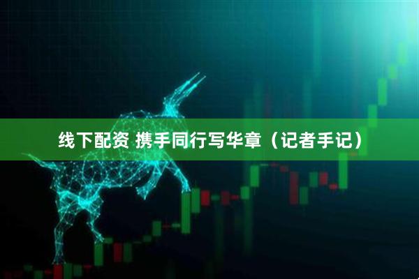 线下配资 携手同行写华章（记者手记）