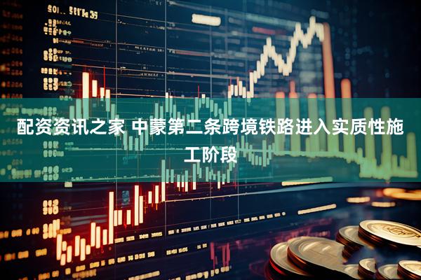 配资资讯之家 中蒙第二条跨境铁路进入实质性施工阶段