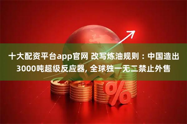 十大配资平台app官网 改写炼油规则 : 中国造出3000吨超级反应器, 全球独一无二禁止外售