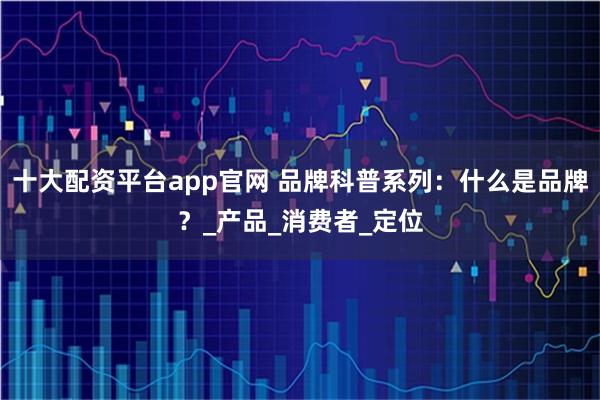 十大配资平台app官网 品牌科普系列：什么是品牌？_产品_消费者_定位