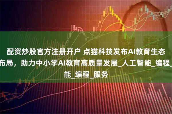 配资炒股官方注册开户 点猫科技发布AI教育生态全新布局，助力中小学AI教育高质量发展_人工智能_编程_服务