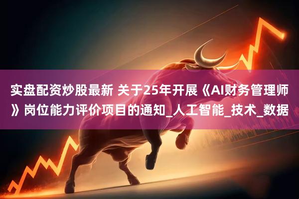 实盘配资炒股最新 关于25年开展《AI财务管理师》岗位能力评价项目的通知_人工智能_技术_数据