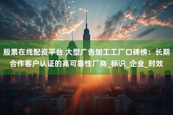 股票在线配资平台 大型广告加工工厂口碑榜：长期合作客户认证的高可靠性厂商_标识_企业_时效