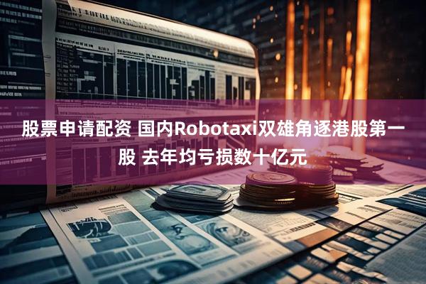 股票申请配资 国内Robotaxi双雄角逐港股第一股 去年均亏损数十亿元