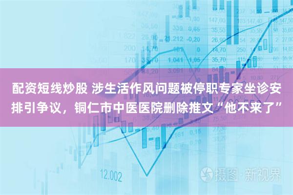 配资短线炒股 涉生活作风问题被停职专家坐诊安排引争议，铜仁市中医医院删除推文“他不来了”