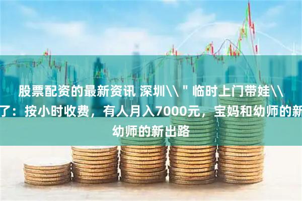 股票配资的最新资讯 深圳\＂临时上门带娃\＂火了：按小时收费，有人月入7000元，宝妈和幼师的新出路