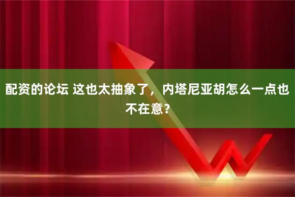 配资的论坛 这也太抽象了，内塔尼亚胡怎么一点也不在意？